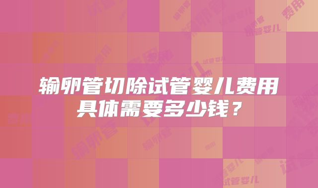 输卵管切除试管婴儿费用具体需要多少钱？