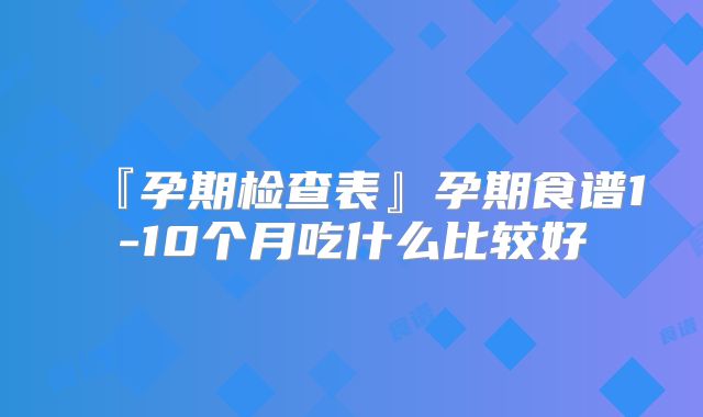『孕期检查表』孕期食谱1-10个月吃什么比较好