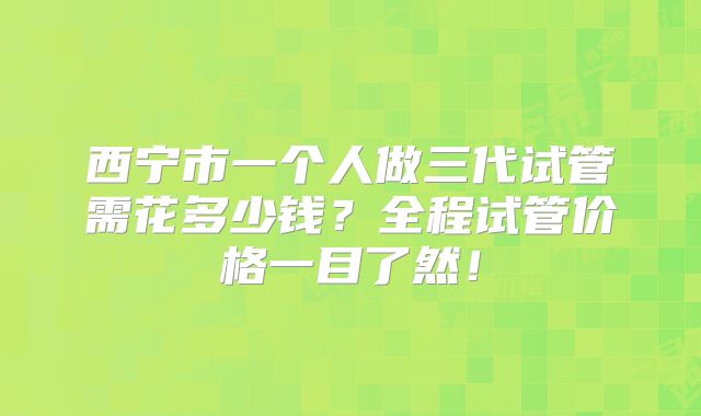 西宁市一个人做三代试管需花多少钱?全程试管价格一目了然!