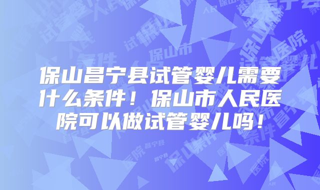 保山昌宁县试管婴儿需要什么条件！保山市人民医院可以做试管婴儿吗！