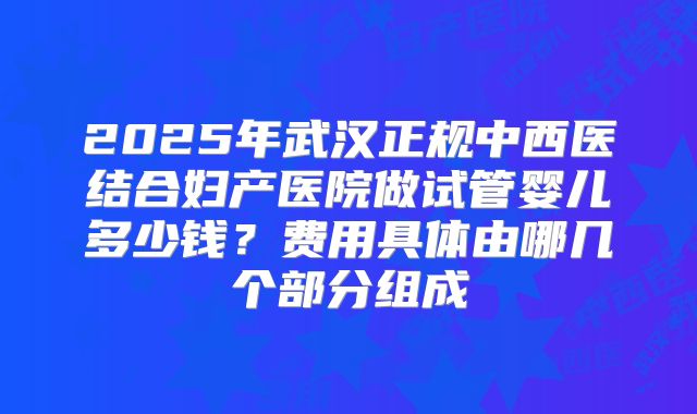 2025年武汉正规中西医结合妇产医院做试管婴儿多少钱？费用具体由哪几个部分组成