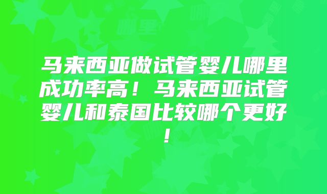 马来西亚做试管婴儿哪里成功率高！马来西亚试管婴儿和泰国比较哪个更好！