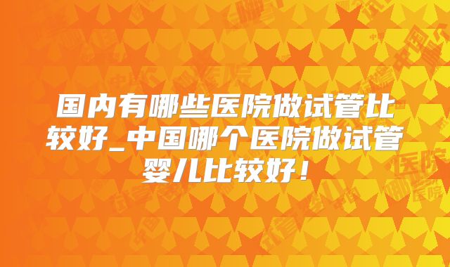 国内有哪些医院做试管比较好_中国哪个医院做试管婴儿比较好！