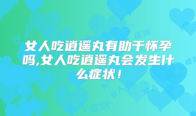 女人吃逍遥丸有助于怀孕吗,女人吃逍遥丸会发生什么症状!