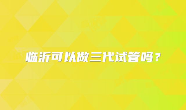 临沂可以做三代试管吗？