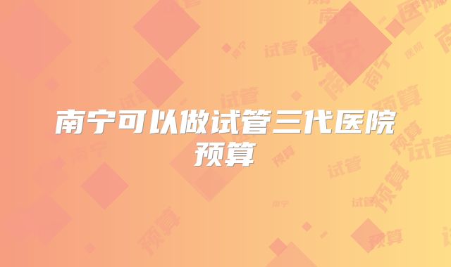 南宁可以做试管三代医院预算