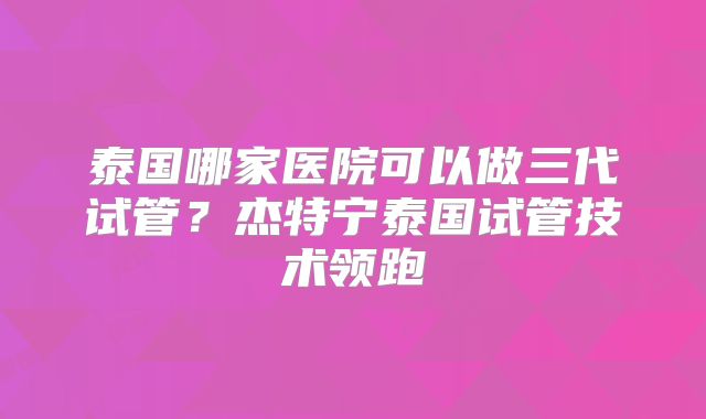 泰国哪家医院可以做三代试管？杰特宁泰国试管技术领跑