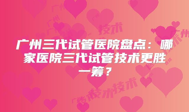 广州三代试管医院盘点：哪家医院三代试管技术更胜一筹？