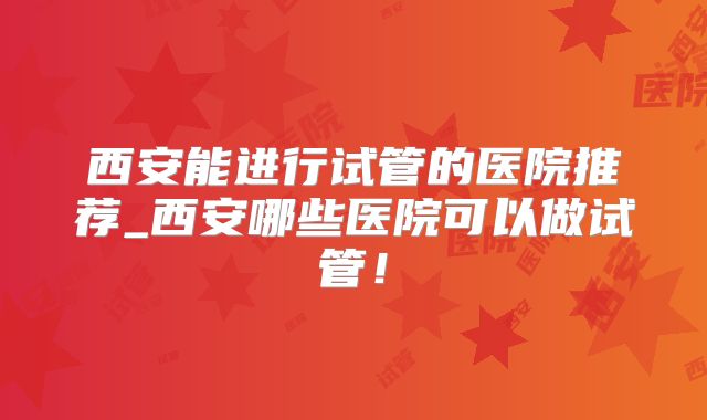 西安能进行试管的医院推荐_西安哪些医院可以做试管！