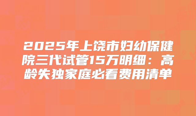 2025年上饶市妇幼保健院三代试管15万明细：高龄失独家庭必看费用清单