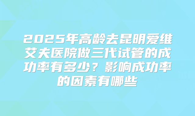 2025年高龄去昆明爱维艾夫医院做三代试管的成功率有多少?影响成功率的因素有哪些