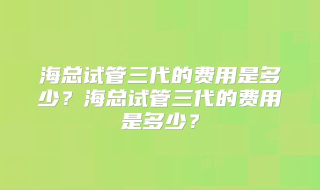 海总试管三代的费用是多少？海总试管三代的费用是多少？