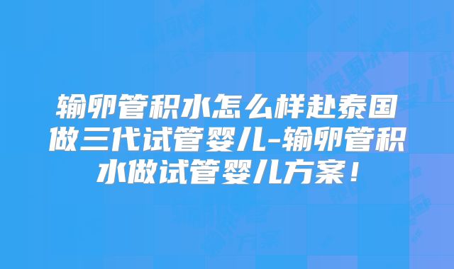 输卵管积水怎么样赴泰国做三代试管婴儿-输卵管积水做试管婴儿方案！