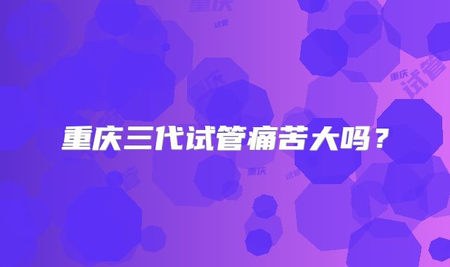 重庆三代试管痛苦大吗？