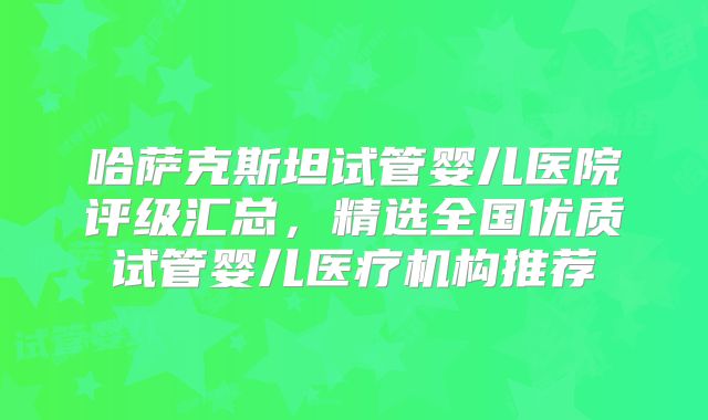哈萨克斯坦试管婴儿医院评级汇总，精选全国优质试管婴儿医疗机构推荐
