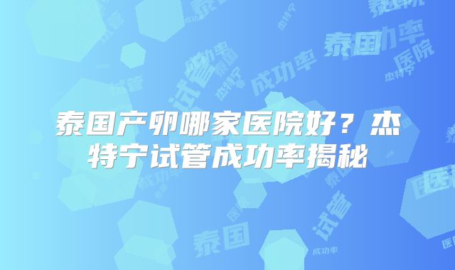 泰国产卵哪家医院好？杰特宁试管成功率揭秘