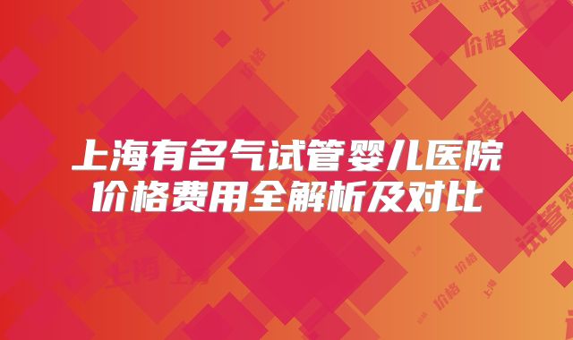 上海有名气试管婴儿医院价格费用全解析及对比