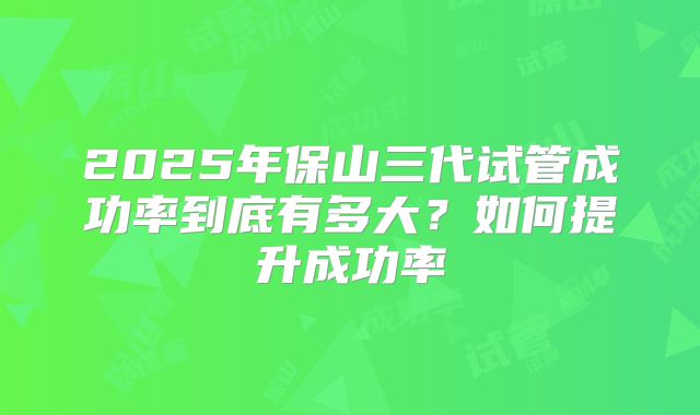 2025年保山三代试管成功率到底有多大?如何提升成功率