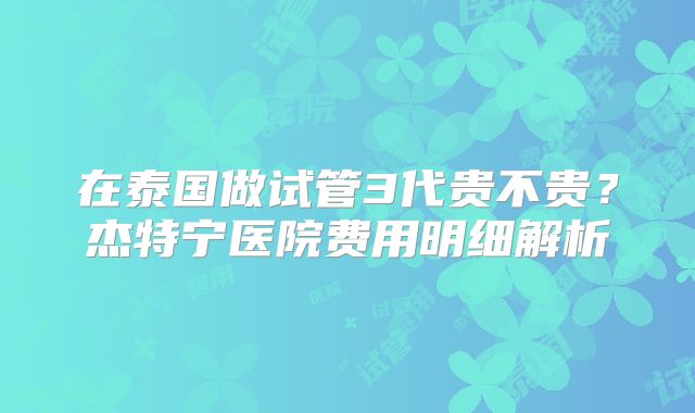 在泰国做试管3代贵不贵?杰特宁医院费用明细解析