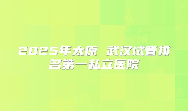 2025年太原 武汉试管排名第一私立医院