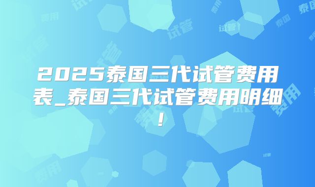 2025泰国三代试管费用表_泰国三代试管费用明细！