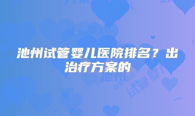 池州试管婴儿医院排名?出治疗方案的