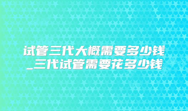 试管三代大概需要多少钱_三代试管需要花多少钱