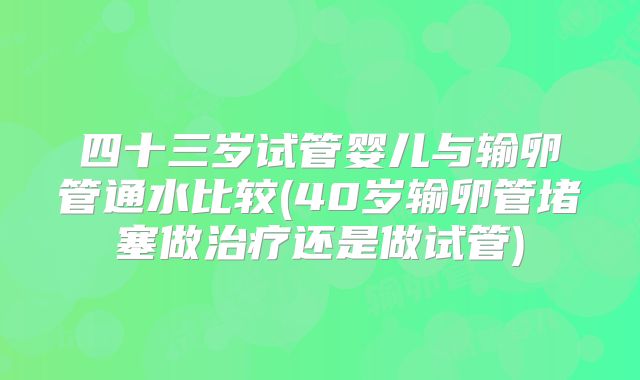 四十三岁试管婴儿与输卵管通水比较(40岁输卵管堵塞做治疗还是做试管)