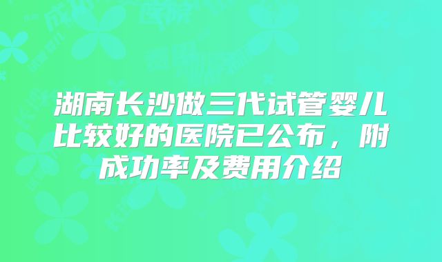 湖南长沙做三代试管婴儿比较好的医院已公布，附成功率及费用介绍