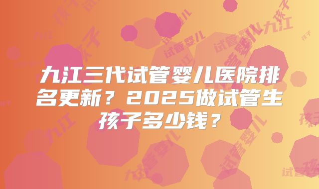 九江三代试管婴儿医院排名更新？2025做试管生孩子多少钱？
