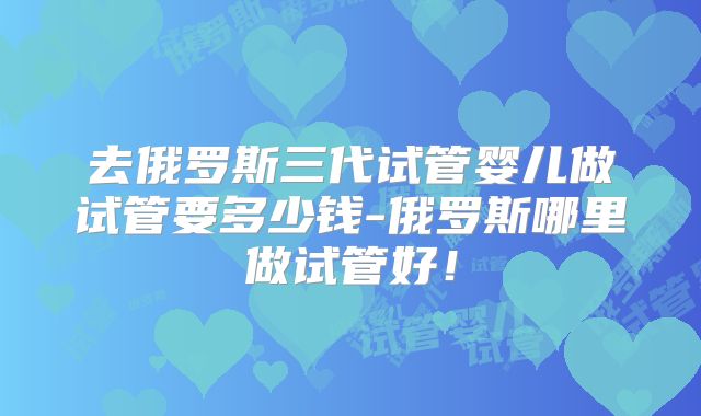 去俄罗斯三代试管婴儿做试管要多少钱-俄罗斯哪里做试管好！