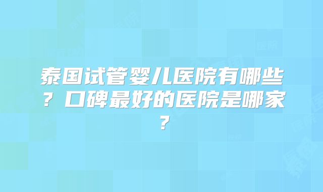 泰国试管婴儿医院有哪些?口碑最好的医院是哪家?