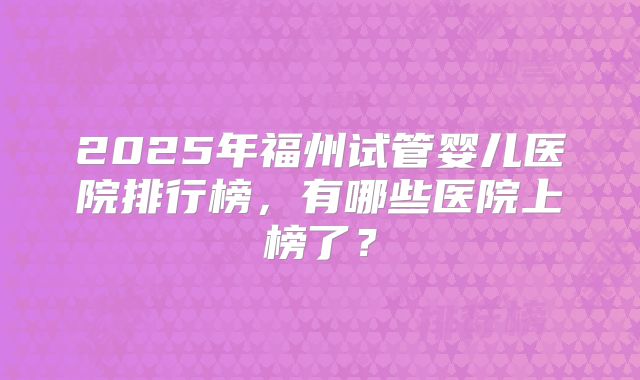 2025年福州试管婴儿医院排行榜，有哪些医院上榜了？