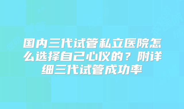 国内三代试管私立医院怎么选择自己心仪的？附详细三代试管成功率