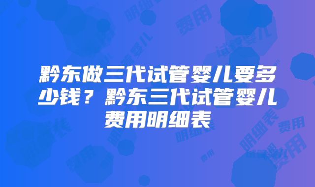 黔东做三代试管婴儿要多少钱?黔东三代试管婴儿费用明细表