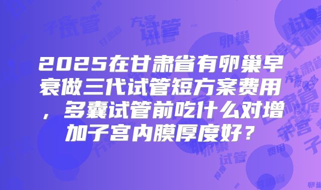 2025在甘肃省有卵巢早衰做三代试管短方案费用，多囊试管前吃什么对增加子宫内膜厚度好？