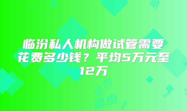 临汾私人机构做试管需要花费多少钱?平均5万元至12万