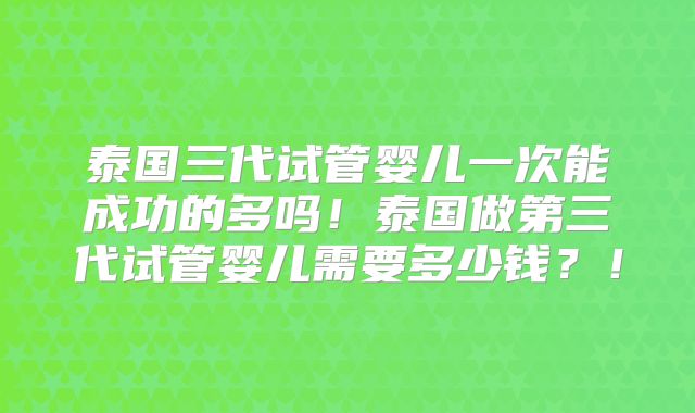 泰国三代试管婴儿一次能成功的多吗！泰国做第三代试管婴儿需要多少钱？！