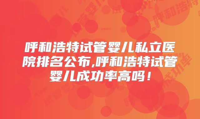 呼和浩特试管婴儿私立医院排名公布,呼和浩特试管婴儿成功率高吗!