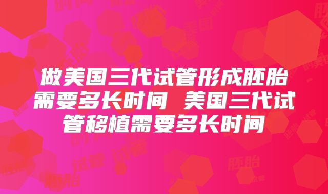 做美国三代试管形成胚胎需要多长时间 美国三代试管移植需要多长时间