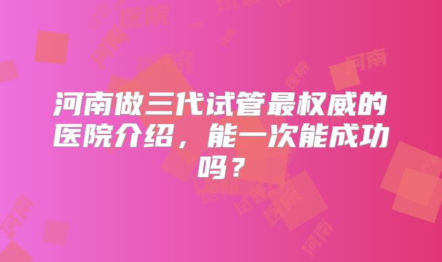 河南做三代试管最权威的医院介绍，能一次能成功吗？