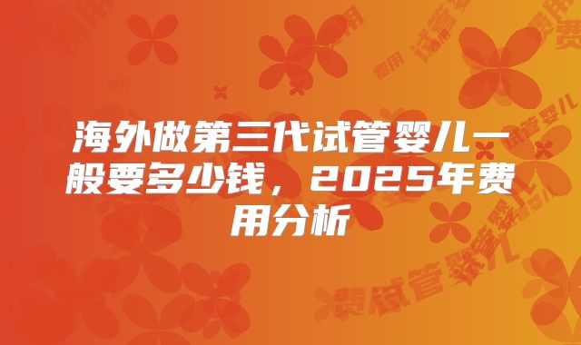 海外做第三代试管婴儿一般要多少钱，2025年费用分析