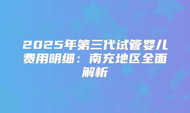 2025年第三代试管婴儿费用明细：南充地区全面解析