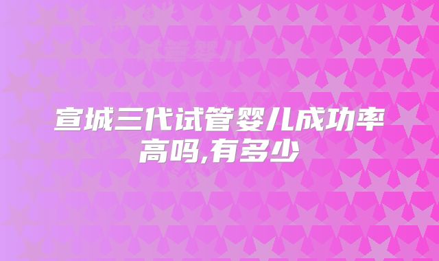 宣城三代试管婴儿成功率高吗,有多少