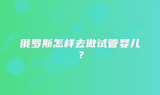 俄罗斯怎样去做试管婴儿?