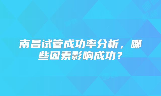 南昌试管成功率分析,哪些因素影响成功?