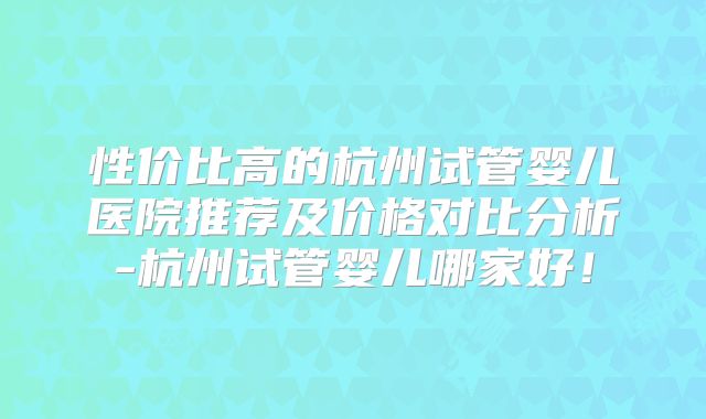 性价比高的杭州试管婴儿医院推荐及价格对比分析-杭州试管婴儿哪家好！