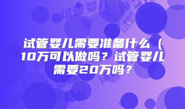 试管婴儿需要准备什么(10万可以做吗?试管婴儿需要20万吗?