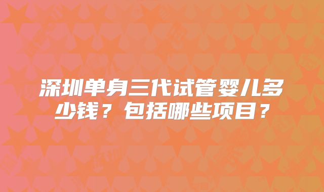 深圳单身三代试管婴儿多少钱？包括哪些项目？