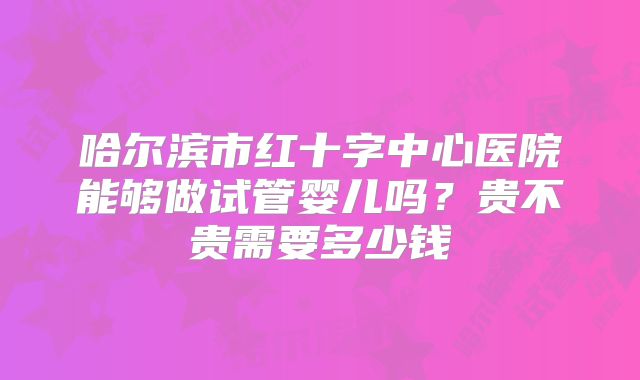 哈尔滨市红十字中心医院能够做试管婴儿吗？贵不贵需要多少钱